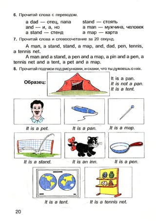 6. Прочитай слова с переводом.
a dad — отец, папа stand — стоять
and — и, а, но a man — мужчина, человек
a stand — стенд а тар — карта
7. Прочитай слова и словосочетание за 20 секунд.
A man, a stand, stand, a map, and, dad, pen, tennis,
a tennis net.
A man and a stand, a pen and a map, a pin and a pen, a
tennis net and a tent, a pet and a map.
8. Прочитай подписи под рисунками, и скажи, что ты думаешь о них.
Образец:
It is a pan.
It is not a pan.
It is a tent.
It is a pet It is a pan.
It is a stand. It is an inn. It is a pen.
It is a tent. It is a tennis net
20
It is a map.
 