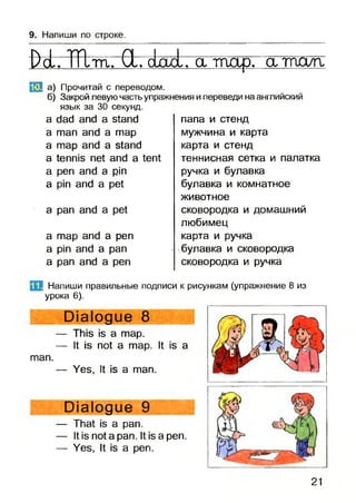 9. Напиши по строке.
Ро1. ТТХта. й. о1ооЬга тар, атпа/п.
»1 а) Прочитай с переводом.
б) Закрой левую часть упражнения и переведи на английский
язык за 30 секунд.
a dad and a stand
a man and a map
a map and a stand
a tennis net and a tent
a pen and a pin
a pin and a pet
a pan and a pet
a map and a pen
a pin and a pan
a pan and a pen
папа и стенд
мужчина и карта
карта и стенд
теннисная сетка и палатка
ручка и булавка
булавка и комнатное
животное
сковородка и домашний
любимец
карта и ручка
булавка и сковородка
сковородка и ручка
Напиши правильные подписи к рисункам (упражнение 8 из
урока 6).
Dialogue 8
— This is a map.
— It is not a map. It is a
man.
— Yes, It is a man.
Dialogue 9
— That is a pan.
— It is not a pan. It is a pen.
— Yes, It is a pen.
21
 
