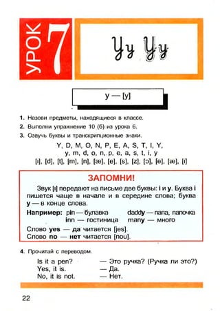 7
1. Назови предметы, находящиеся в классе.
2. Выполни упражнение 10 (б) из урока 6.
3. Озвучь буквы и транскрипционные знаки.
V, О, М, О, N. Р, Е, А, Э, Т, I, V,
у, т , d, о, п, р, е, а, э, 1, , у
[•], М, И, [т], [п], [ае], [е], [б], М, [о], [е], [эе], [|]
ЗАПОМНИ!
Звук [i] передают на письме две буквы: i и у. Буква i
пишется чаще в начале и в середине слова; буква
у — в конце слова.
Например: pin — булавка daddy — папа, папочка
inn — гостиница many — много
Слово yes — да читается [jes].
Слово по — нет читается [пои].
4. Прочитай с переводом.
Is it а реп? — Это ручка? (Ручка ли это?)
Yes, it is. — Да.
No, it is not. — Нет.
 