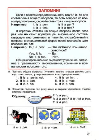 ЗАПОМНИ!
Если в простом предложении есть глагол то для
составления общего вопроса, то есть вопроса ко все­
му предложению, слово ставится в начале вопроса.
Например: К а реп. 18 К а реп?
К а 1еп1. 18 Н а 1еп1?
В коротких ответах на общие вопросы после слов
уев или по стоит подлежащее, выраженное соответ­
ствующим местоимением, и глагол 1в, употребленный в
вопросе; в отрицательной форме после глагола идет
возражение по!
Например: 1э И: а ре1? — Это любимое комнатное
животное?
Уеэ, К — Да.
N0, К по! — Нет.
Общие вопросы обычно выражают удивление, сомне­
ние в правильности высказывания, сомнение в пра­
вильности воспринятого.
5. Поставь общие вопросы. Ученики вашего класса должны дать
короткиеответы, утвердительные или отрицательные:
1. К а 1епп1з пе! 4. К ап тп. .
2. К а рап. 5. К а тар.
3. И а рт. 6. К«эа реп.
6. Прочитай подписи под рисунками и вырази удивление. Назови
рисунки правильно.
Образец: ^ -------^ & реп.
1$ И а реп? И /в по( а реп.
у г— щ? И /в а рап.
И /в а рт. Н /в а тап. К /в а 1еп1
23
 