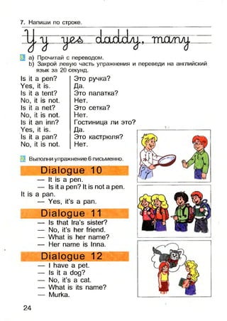 7. Напиши по строке.
іб
1
* л j. , m a / г ш .
a) Прочитай с переводом.
b) Закрой левую часть упражнения и переведи на английский
язык за 20 секунд.
Is it а реп?
Yes, it is.
Is it a tent?
No, it is not.
Is it a net?
No, it is not.
Is it an inn?
Yes, it is.
Is it a pan?
No, it is not.
Это ручка?
Да.
Это палатка?
Нет.
Это сетка?
Нет.
Гостиница ли это?
Да.
Это кастрюля?
Нет.
It is
(jj Выполни упражнение 6 письменно.
Dialogue 10
— It is a pen.
— Is it a pen? It is not a pen.
a pan.
— Yes, it’s a pan.
Dialogue 11
— Is that Ira’s sister?
— No, it’s her friend.
— What is her name?
— Her name is Inna.
Dialogue 12
— I have a pet.
— Is it a dog?
— No, it’s a cat.
— What is its name?
— Murka.
24
 