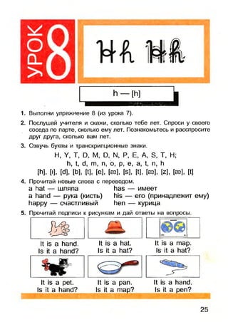 оCL
> 81. Выполни упражнение 8 (из урока 7).
2. Послушай учителя и скажи, сколько тебе лет. Спроси у своего
соседа по парте, сколько ему лет. Познакомьтесь и расспросите
друг друга, сколько вам лет.
3. Озвучь буквы и транскрипционные знаки.
Н, Y, Т, D, М, D, N, Р, Е, A, S, Т, Н;
h, t, d, m, n, о, p, e, a, t, n, h
[h], [I], [d], [b], [t], [e], [sb], [s], [t], [ев], [z], [sb], [t]
4. Прочитай новые слова с переводом.
а hat — шляпа has — имеет
a hand — рука (кисть) his — его (принадлежит ему)
happy — счастливый hen — курица
5. Прочитай подписи к рисункам и дай ответы на вопросы.
It is a hand.
Is it a hand?
It is a hat.
Is it a hat?
It is a map.
Is it a hat?
^ ^
It is a pet.
Is it a hand?
It is a pan.
Is it a map?
It is a hand.
Is it a pen?
25
 