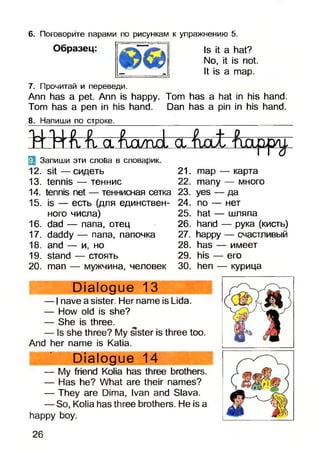 6. Поговорите парами по рисункам к упражнению 5
Образец: Is It a hat?
No, it is not.
It is a map.
7. Прочитай и переведи.
Ann has a pet. Ann is happy. Tom has a hat in his hand.
Tom has a pen in his hand. Dan has a pin in his hand.
8. Напиши по строке.__________________________________________
T414Ä,Il o l Ад/пА a
Запиши эти слоба в словарик.
12. s it— сидеть 21.
13. tennis — теннис 22.
14. tennis net — теннисная сетка 23.
15. is — есть (для единствен- 24.
ного числа)
16. dad — папа, отец
17. daddy — папа, папочка
18. and — и, но
19. stand — стоять
20. man — мужчина, человек
25.
26.
27.
28.
29.
30.
тар — карта
many — много
yes — да
по — нет
hat — шляпа
hand — рука (кисть)
happy — счастливый
has — имеет
his — его
hen — курица
Dialogue 13
— I nave a sister. Her name is Lida.
— How old is she?
— She is three.
— Is she three? My sister is three too.
And her name is Katia.
Dialogue 14
— My friend Kolia has three brothers.
— Has he? What are their names?
— They are Dima, Ivan and Slava.
— So, Kolia has three brothers. He is a
happy boy.
26
 