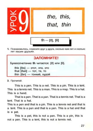 the, this,
that, thin
1. Познакомьтесь, спросите друг у друга, сколько вам лет и сколько
лет вашим друзьям.
ЗАПОМНИТЕ*
Буквосочетание th читается: [б] или [0].
this [5is] — этот, эта, это
that [6aetJ — тот, та, то
thin [Gin] — тонкий, худой
2. Прочитай.
This is a pen. This is a net. This is a pin. This is a tent.
This is a tennis net. This is a man. This is a map. This is a hat.
This is a hand.
That is a pen. That is a pan. That is a tennis net. That is a
tent. That is a hat.
This is a pen and that is a pin. This is a tennis net and that is
a tent. This is a pan and that is a pen. This is a hat and that
is a pet.
This is a pet, this is not a pan. This is a pin, this is
not a pen. This is a tent, this is not a tennis net.
27
 