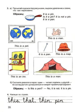 3. а) Прочитай подписи под рисунками, вырази удивление и скажи,
что там нарисовано.
Образец: It is a pin.
Is it a pin? It is not a pin.
It is a pan.
/б а тар.
ТЫз /б ап тп. ГЛ/б /в а тап.
б) Составте диалоги в парах: один — читает подписи, а другой —
не соглашается с услышанным и говорит правильный вариант.
Образец: — Is this а реп?
4. Напиши по строке.
No, it is not. It is a pin.
28
777/5 /в а ре1
 