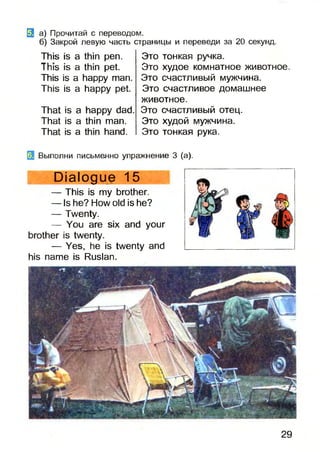 3 а) Прочитай с переводом.
б) Закрой левую часть страницы и переведи за 20 секунд.
This is a thin pen.
This is a thin pet.
This is a happy man.
This is a happy pet.
That is a happy dad.
That is a thin man.
That is a thin hand.
Это тонкая ручка.
Это худое комнатное животное.
Это счастливый мужчина.
Это счастливое домашнее
животное.
Это счастливый отец.
Это худой мужчина.
Это тонкая рука.
Выполни письменно упражнение 3 (а).
Dialogue 15
— This is my brother.
— Is he? How old is he?
— Twenty.
— You are six and your
brother is twenty.
— Yes, he is twenty and
his name is Ruslan.
29
 