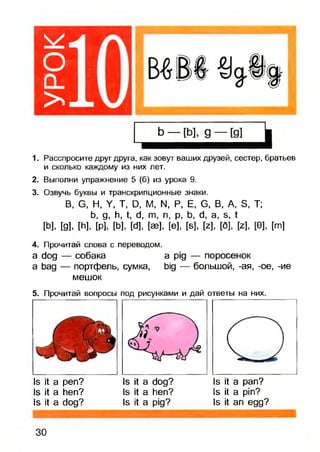 оCL
>
1. Расспросите друг друга, как зовут ваших друзей, сестер, братьев
и сколько каждому из них лет.
2. Выполни упражнение 5 (б) из урока 9.
3. Озвучь буквы и транскрипционные знаки.
В, G, Н, Y, Т, D, М, N, Р, Е, G, В, A, S, Т;
b, g, h, t, d, m, n, p, b, d, a, s, t
[b], [g], [h], [p], [b], [d], [ее], [e], [s], [z], [6], [z], [0], [m]
4. Прочитай слова с переводом.
a dog — собака a pig — поросенок
a bag — портфель, сумка, big — большой, -ая, -ое, -ие
мешок
5. Прочитай вопросы под рисунками и дай ответы на них.
Is it а реп?
Is it a hen?
Is it a dog?
Is it a dog?
Is it a hen?
Is it a pig?
Is it a pan?
Is it a pin?
Is it an egg?
30
 