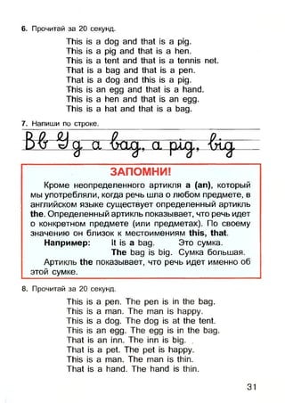 This is a dog and that is a pig.
This is a pig and that is a hen.
This is a tent and that is a tennis net.
That is a bag and that is a pen.
That is a dog and this is a pig.
This is an egg and that is a hand.
This is a hen and that is an egg.
This is a hat and that is a bag.
6. Прочитай за 20 секунд.
7. Напиши по строке.
М - Ч n n -I і
----- Ш------
— fn h !
V w
У ~
---- VA*----- -------vUJ* ---------------
ЗАПОМНИ!
Кроме неопределенного артикля а (ап), который
мы употребляли, когда речь шла о любом предмете, в
английском языке существует определенный артикль
the. Определенный артикль показывает, что речь идет
о конкретном предмете (или предметах). По своему
значению он близок к местоимениям this, that.
Например: It is a bag. Это сумка.
The bag is big. Сумка большая.
Артикль the показывает, что речь идет именно об
этой сумке.
8. Прочитай за 20 секунд.
This is a pen. The pen is in the bag.
This is a man. The man is happy.
This is a dog. The dog is at the tent.
This is an egg. The egg is in the bag.
That is an inn. The inn is big. .
That is a pet. The pet is happy.
This is a man. The man is thin.
That is a hand. The hand is thin.
31
 