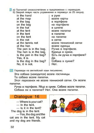 а) Прочитай словосочетания и предложения с переводом.
б) Закрой левую часть упражнения и переведи за 25 секунд.
іп Ше ІіапсІ
аі тар
іп Иге Ьад
оп Иіе Ьад
іп Иге Ьаі
аі Иле іепі
іп Ніе Іепі
оп Иіе Іепі
іп Але пеі
аі Иіе ієппіб пеі
аі Ию Ьеп
ТЬе реп іб іп Иіе Ьад.
ТЬе Ьеп іб іп Ию Ьад.
іб Иіе реп іп Иіе Ьад?
Уєб, ії іб.
іб Ніе dog іп Ніе Ьад?
N0, і іб поі
в руке
возле карты
в портфеле
на портфеле
в шляпе
возле палатки
в палатке
на палатке
в сетке
возле теннисной сетки
возле курицы
Ручка в портфеле.
Курица в сумке.
Есть ли ручка в портфеле?
Да.
Собака в сумке?
Нет.
Переведи на английский язык письменно.
Эта собака (находится) возле гостиницы.
Та собака возле палатки.
Этот поросенок не возле теннисной сетки. Он возле
палатки.
Ручка в портфеле. Яйцо в сумке. Собака возле палатки.
Собака ли в палатке? Нет. Она возле палатки.
Ріаіодие 16
— Nhere іб уоиг саі?
— Іп Иіе Іепі.
— ІБ ії іп Ию Іепі?
ТЬе dog іб іп Міе ІеШ.
— У єб, Иіе dog and Ніе
саі аге іп Ше Іепі. Му саі
and ту dog аге fпends.
32
 