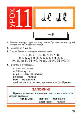 оCL
> 11
Л. Расспросите друг друга, как зовут ваших братьев, сестер, друзей,
сколько им лет и где они живут.
2. Посчитай от 1 до 10.
3. Озвучь буквы и транскрипционные знаки.
В, L, G, У, Т, D, О, N, Р, A, S;
b, I, д, у, t, d, 0, п, р, a, s, I, д, b, d.
[b], [I], [д], И, [n], [m], [n], [р], [b], [d], [о], [ее], [z]
4. Прочитай с переводом.
a lamp — лампа
a doll — кукла
a leg — нога (до ступни)
an apple — яблоко
little — маленький
spell — писать, читать, произносить (по буквам)
ЗАПОМНИ!
Буква е не читается в конце слова, если в нем есть
другие гласные.
Например: little [litl] — маленький
apple [aepl] — яблоко
33
 