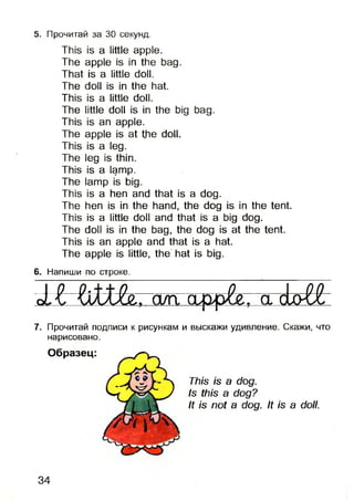 5. Прочитай за 30 секунд.
This is a little apple.
The apple is in the bag.
That is a little doll.
The doll is in the hat.
This is a little doll.
The little doll is in the big bag.
This is an apple.
The apple is at the doll.
This is a leg.
The leg is thin.
This is a lamp.
The lamp is big.
This is a hen and that is a dog.
The hen is in the hand, the dog is in the tent.
This is a little doll and that is a big dog.
The doll is in the bag, the dog is at the tent.
This is an apple and that is a hat.
The apple is little, the hat is big.
6. Напиши по строке.
1 1 Ш іе . алг а>рр^7~а:riLol£
7. Прочитай подписи к рисункам и выскажи удивление. Скажи, что
нарисовано.
Образец:
This is a dog.
Is this a dog?
It is not a dog. It is a doll.
34
 