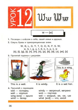 1. Поговори с классом о себе, своей семье и друзьях.
2. Озвучь буквы и транскрипционные знаки.
Л/, В, Ц С, У, Т, О, О, N. Р, Б, Л/;
уу, Ь, I, д, у, 1, d, о, п, р, б, уу
[Ь], [I]. [9]. М. [п], [т], [п], [р], [Ь], [с1], [о], [эе], И
3. Прочитай подписи к рисункам.
This is a wing.
This is a well.
4. Прочитай с переводом.
well — колодец
well — хорошо
wing [wir]] — крыло
wind — ветер
It is windy. It is a wet hen.
windy — ветреный, ветрено
web — паутина
wet — мокрый, -ая, -oe, -ые
what [wot] — что, какой
36
 