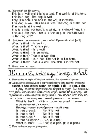 5. Прочитай за 30 секунд.
This is a well and this is a tent. The well is at the tent.
This is a dog. The dog is wet.
That is a hen. The hen is not wet. It is windy.
This dog is wet. This hen is wet. The dog is at the hen.
The hen is at the well.
This is a little wet hen. It is windy. Is it windy? Yes, it is.
This is a wet hen. That is a wet dog. Is the hen wet?
Is the dog wet?
6. Запомни, как читается слово what. Прочитай what [wot].
What
What
What
What
What
What
What
s this? It is an inn.
s that? That is a pet.
s this? It is a well,
s this? It is an apple,
s that? That is a wet dog.
s this? It is a hat. The hat isin his hand,
s that? That is a doll. The doll isin the hat.
7. Напиши по строке.
Ш ш - u > e t. u n /n e b ^ - , m / r ijg . , w f c c u :
8. Поиграйте в игру «Отгадай слово». Ее правила просты.
а) Один из учеников имеет в портфеле карточки с такими словами:
a map, a bag, a pen, a pan, an apple, a doll, a dog, a pig.
Одну из этих карточек он берет в руку. Вы должны
отгадать, что на ней написано, спрашивая по очереди. От­
гадавший и становится ведущим. Если после четырех по­
пыток никто не отгадал, пятый ученик спрашивает:
What is that? «It is a ...»,— ведущий отвечает и
игра начинается снова.
Беседа может приобрести такой вид:
Is that a dog? — No, it is not.
Is that a pig? — No, it is not.
Is that a doll? — No, it is not.
Is that an apple? — No, it is not.
What is that? — That is a pan. (It is a pan.)
б) Поиграйте в эту игру парами.
37
 