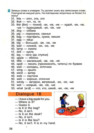 Q Запиши слова в словарик. Ты должен знать все записанные слова.
Повторяй их каждый день. На повторение затратишь не более 3-х
минут
31. this — этот, эта, это
32. that — тот, та, те
33. thin [Gm] — тонкий, -ая, -ое, -ие — худой, -ая, -ое,
-ые — худощавый, -ая, -ое, -ые
34. dog — собака
35. pig — поросенок, свинья
36. bag — портфель, сумка, мешок
37. egg — яйцо
38. big — большой, -ая, -ое, -ие
39. bad — плохой, -ая, -ое, -ие
40. lamp — лампа
41. doll — кукла
42. leg — нога (до ступни)
43. apple — яблоко
44. little — маленький, -ая, -ое, -ие
45. spell — писать (произносить, читать) по буквам
46. well — колодец, источник
47. wing — крыло
48. wind — ветер
49. web — паутина
50. well — хорошо, отлично
51. windy — ветрено, ветреный, -ая, -ое, -ые
52. wet — мокрый, -ая, -ое, -ые
53. what [wot] — что, кто, какой, -ая, -ое, -ие
Dialogue 18
— I have a big apple for you.
— Where is it?
— Guess it.
— Is it in the bag?
— No, it isn’t.
— Is it on the desk?
— No, it isn’t.
— Is it in the box?
— No, it isn’t. It is in my hand.
38
 