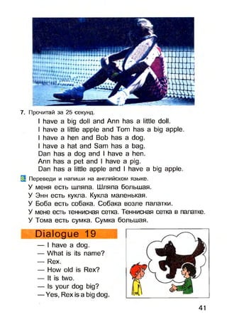 7. Прочитай за 25 -секунд.
I have a big doll and Ann has a little doll.
I have a little apple and Tom has a big apple.
I have a hen and Bob has a dog.
I have a hat and Sam has a bag.
Dan has a dog and I have a hen.
Ann has a pet and I have a pig.
Dan has a little apple and I have a big apple.
0 Переведи и напиши на английском языке.
У меня есть шляпа. Шляпа большая.
У Энн есть кукла. Кукла маленькая.
У Боба есть собака. Собака возле палатки.
У мене есть теннисная сетка. Теннисная сетка в палатке.
У Тома есть сумка. Сумка большая.
Dialogue 19
— I have a dog.
— What is its name?
— Rex.
— How old is Rex?
— It is two.
— Is your dog big?
— Yes, Rex is a big dog.
41
 