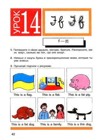 1. Поговорите о своих друзьях, сестрах, братьях. Расспросите, как
их зовут, сколько им лет, где они живут.
2. Напиши и озвучь буквы и транскрипционные знаки, которые ты
уже знаешь.
3. Прочитай подписи к рисункам.
This is a fat dog. This is a family. This is a thin dog.
42
 