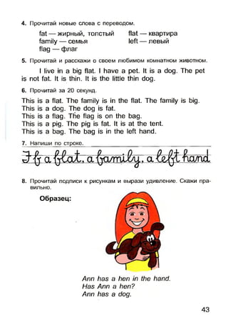 4. Прочитай новые слова с переводом.
fat — жирный, толстый flat — квартира
family — семья left — левый
flag — флаг
5. Прочитай и расскажи о своем любимом комнатном животном.
I live in a big flat. I have a pet. It is a dog. The pet
is not fat. It is thin. It is the little thin dog.
6. Прочитай за 20 секунд.
This is a flat. The family is in the flat. The family is big.
This is adog. The dog is fat.
This is aflag. The flag is on the bag.
This is apig.The pig is fat. It is at the tent.
This is abag. The bag is in the left hand.
7. Напиши по строке.____________________________________________
luo/net:
8. Прочитай подписи к рисункам и вырази удивление. Скажи пра­
вильно.
Образец:
Ann has a hen in the hand.
Has Ann a hen?
Ann has a dog.
43
 