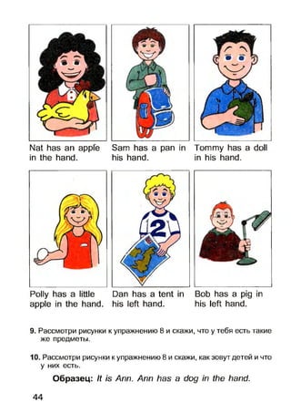Nat has an appfe Sam has a pan in Tommy has a doll
in the hand. his hand. in his hand.
Polly has a little Dan has a tent in Bob has a pig in
apple in the hand, his left hand. his left hand.
9. Рассмотри рисунки к упражнению 8 и скажи, что у тебя есть такие
же предметы.
10. Рассмотри рисунки к упражнению 8 и скажи, как зовут детей и что
у них есть.
Образец: It is Ann. Ann has a dog in the hand.
44
 