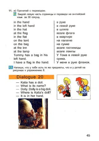 Щ Закрой левую часть страницы и переведи на английский
язык за 30 секунд.
11. а) Прочитай с переводом.
in the hand
in the left hand
in the hat
at the flag
in the flat
on the tent
on the bag
at the inn
at the lamp
Tommy has a bag in his
left hand.
I have a flag in the hand.
Напиши, что у тебя есть те же
рисунках к упражнению 8.
Dialogue 20
— Katia has a doll.
— What is its name?
— Dolly. Dolly is a big doll.
— Where is Katia’s doll?
— It is in her hand.
в руке
в левой руке
в шляпе
возле флага
в квартире
на палатке
на сумке
возле гостиницы
возле лампы
У Тома в левой руке
сумка.
У меня в руке флажок,
предметы, что и у детей на
45
 
