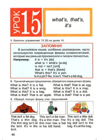 115
what’s, that’s,
it’s
1. Выполни упражнение 13 (б) из урока 14.
ЗАПОМНИ!
В английском языке, особенно розговорном, часто
используются сокращенные формы словосочетаний,
которые мы раньше произносили и писали полностью.
Например: it is = it’s [its]
what is = what’s [wots]
is not = isn’t [iznt]
that is = that’s [daets]
What’s this? It’s a pen.
Is it a pin? No, it isn’t. That’s a fat dog.
2. Прочитай каждое предложение, образуй его сокращенную форму.
What is this?It is a flat. What is that? Thatis an egg.
What is that?It is a wing. What is this? It is a map.
What is this?It is a bag. What is that? It is a doll.
What is that?That is an apple. What isthat? Thatis a pet.
3. Образуй полную форму этих предложений.
That isn’t a fat dog. This isn’t a fat man. This isn’t a little doll.
That’s a thin dog. It’s a thin man. The It’s a big doll. The
The thin dog isn’t at thin man has a hat big doll isn’t in the
the tent. It’s in the in his left hand. bag. It’s at the bag.
tent.
46
 