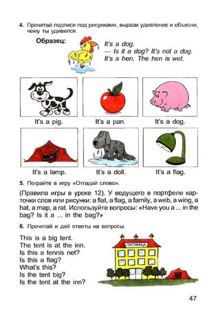 4. Прочитай подписи под рисунками, вырази удивление и объясни,
чему ты удивился.
Образец:
v H r i lt s 3 d°9'
— Is it a dog? It’s not a dog.
It’s a hen. The hen is wet.
It’s a pig. It’s a pan.
It’s a lamp. It’s a doll. It’s a flag.
5. Пограйте в игру «Отгадай слово».
(Правила игры в уроке 12). У ведущего в портфеле кар­
точки слов или рисунки: a flat, a flag, a family, aweb, a wing, а
hat, a map, a rat. Используйте вопросы: «Have you а ... in the
bag? Is it a ... in the bag?»
6. Прочитай и дай ответы на вопросы.
This is a big tent.
The tent is at the inn.
Is this a tennis net?
Is this a flag?
What’s this?
Is the tent big?
Is the tent at the inn?
□ □ □ □
□ □ □ □
47
 