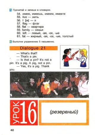 Прочитай и запиши в словарик.
54. имею, имеешь, имеем, имеете
55. live — жить
56. I [ai] — я
57. flag — флаг
58. flat — квартира
59. family — семья
60. left — левый, -ая, -ое, -ые
61. fat — жирный, -ая, -ое, -ые, толстый
(3 Выполни упражнение 5 письменно.
Dialogue 21
— What’s that?
— That’s a pin.
— Is that a pin? It’s not a
pin. It’s a pig. A pig, not a pin.
— Yes, it’s a pig. Thank
you.
(резервный)
48
 