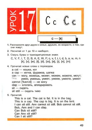 оо _
> 17
1. Расспросите друг.друга о семье, друзьях, их возрасте, о том, где
они живут.
2. Посчитай от 1 до 10 и наоборот.
3. Озвучь буквы и транскрипционные знаки.
С, V, F, I, Т, D, В, А, Е, W, F; с, v, f, i, t, d, b, a, w, m, n
[k], [v], [w], [t], [d], [sb], [e], [i], [n], [m]
4. Прочитай новые слова с переводом.
a cat — кошка, кот
a cap — кепка, фуражка, шапка
сап — могу, можешь, может, можем, можете, могут;
умею, умеешь, умеет, умеем, умеете, умеют
cannot fkasnot] — не могу
clap — хлопать, аплодировать
sit — сидеть
sit still — сидеть тихо
5. Прочитай.
This is a cat. The cat is fat. It is in the bag.
This is a cap. The cap is big. It is on the tent.
I can sit still. Ann cannot sit still. Bob cannot sit still.
Bob, Ann and I can clap.
Can Bob sit still?
Can Ann sit still?
Can I sit still?
49
 
