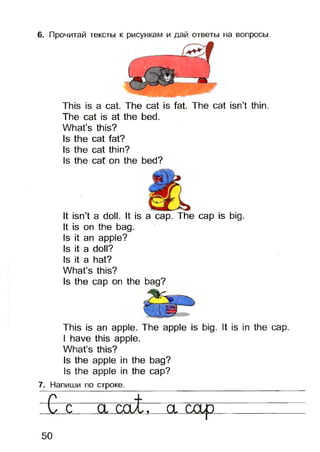 6. Прочитай тексты к рисункам и дай ответы на вопросы.
This is a cat. The cat is fat. The cat isn’t thin.
The cat is at the bed.
What’s this?
Is the cat fat?
Is the cat thin?
Is the cat on the bed?
It isn’t a doll. It is a cap. The cap is big.
It is on the bag.
Is it an apple?
Is it a doll?
Is it a hat?
What’s this?
Is the cap on the bag?
This is an apple. The apple is big. It is in the cap.
I have this apple.
What’s this?
Is the apple in the bag?
Is the apple in the cap?
7. Напиши по строке.
С с a cat, a cap
50
 