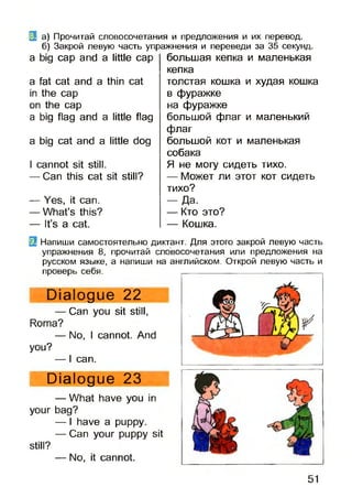 (3 а) Прочитай словосочетания и предложения и их перевод,
б) Закрой левую часть упражнения и переведи за 35 секунд.
a big cap and a little cap
a fat cat and a thin cat
in the cap
on the cap
a big flag and a little flag
a big cat and a little dog
I cannot sit still.
— Can this cat sit still?
— Yes, it can.
— What’s this?
— It’s a cat.
большая кепка и маленькая
кепка
толстая кошка и худая кошка
в фуражке
на фуражке
большой флаг и маленький
флаг
большой кот и маленькая
собака
Я не могу сидеть тихо.
— Может ли этот кот сидеть
тихо?
- Д а .
— Кто это?
— Кошка.
Dialogue 23
— What have you in
your bag?
— I have a puppy.
— Can your puppy sit
still?
— No, it cannot.
3 Напиши самостоятельно диктант. Для этого закрой левую часть
упражнения 8, прочитай словосочетания или предложения на
русском языке, а напиши на английском. Открой левую часть и
проверь себя.
Dialogue 22
— Can you sit still,
Roma?
— No, I cannot. And
you?
— I can.
51
 