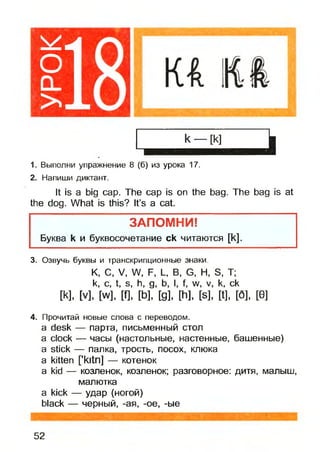 О
CL
>
1. Выполни упражнение 8 (б) из урока 17.
2. Напиши диктант.
It is a big cap. The cap is on the bag. The bag is at
the dog. What is this? It’s a cat.
ЗАПОМНИ!
Буква k и буквосочетание ck читаются [к].
3. Озвучь буквы и транскрипционные знаки.
К, С, V, W, F, L, В, G, Н, S, Т;
к, с, t, s, h, g, b, I, f, w, v, k, ck
И,[V], [w], m, [b], [g], [h], [s], [t], [6], [0]
4. Прочитай новые слова с переводом.
a desk — парта, письменный стол
a clock — часы (настольные, настенные, башенные)
a stick — палка, трость, посох, клюка
a kitten fkitn] — котенок
a kid — козленок, козленок; разговорное: дитя, малыш,
малютка
a kick — удар (ногой)
black — черный, -ая, -ое, -ые
52
 