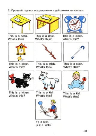 5. Прочитай подписи под рисунками и дай ответы на вопросы.
This is a desk.
What’s this?
This is a clock.
What’s this?
This is a desk.
What’s this?
This is a stick.
What’s this?
What’s this?
This is a clock.
What’s this?
What’s this?
What’s this?
This is a kitten.
What’s this?
It’s a kick.
Is it a kick?
53
 