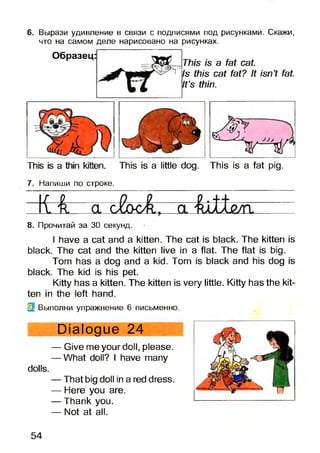 6. Вырази удивление в связи с подписями под рисунками. Скажи,
что на самом деле нарисовано на рисунках.
Образец:
This is a fat cat.
Is this cat fat? It isn’t fat.
It’s thin.
This is a thin kitten. This is a little dog. This is a fat pig.
7. Напиши по строке.
- V H r -
8. Прочитай за ЗО секунд.
I have a cat and a kitten. The cat is black. The kitten is
black. The cat and the kitten live in a flat. The flat is big.
Tom has a dog and a kid. Tom is black and his dog is
black. The kid is his pet.
Kitty has a kitten. The kitten is very little. Kitty has the kit­
ten in the left hand.
Ц Выполни упражнение 6 письменно.
Dialogue 24
— Give me your doll, please.
— What doll? I have many
dolls.
— That big doll in a red dress.
— Here you are.
— Thank you.
— Not at all.
54
 