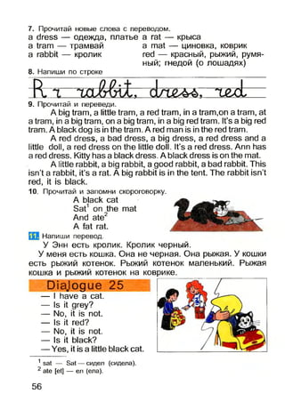 7. Прочитай новые слова с переводом.
a dress — одежда, платье
a tram — трамвай
a rabbit — кролик
8. Напиши по строке
a rat — крыса
a mat — циновка, коврик
red — красный, рыжий, румя­
ный; гнедой (о лошадях)
* Т&оЬа п £ ^ >
9. Прочитай и переведи.
A big tram, a little tram, a red tram, in a tram,on a tram, at
a tram, in a big tram, on a big tram, in a big red tram. It’s a big red
tram. A black dog is in the tram. A red man is in the red tram.
A red dress, a bad dress, a big dress, a red dress and a
little doll, a red dress on the little doll. It’s a red dress. Ann has
a red dress. Kitty has a black dress. A black dress is on the mat.
A little rabbit, a big rabbit, a good rabbit, a bad rabbit. This
isn’t a rabbit, it’s a rat. A big rabbit is in the tent. The rabbit isn’t
red, it is black.
10. Прочитай и запомни скороговорку.
A black cat
Sat1 on the mat
And ate2
A fat rat.
Напиши перевод.
У Энн есть кролик. Кролик черный.
У меня есть кошка. Она не черная. Она рыжая. У кошки
есть рыжий котенок. Рыжий котенок маленький. Рыжая
кошка и рыжий котенок на коврике.
Diejogue 25
— I have a cat.
— Is it grey?
— No, it is not.
— Is it red?
— No, it is not.
— Is it black?
— Yes, it is a little black cat.
1 sat — Sat — сидел (сидела).
2 ate [et] — ел (ела).
56
 
