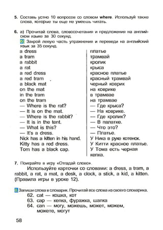 5. Составь устно 10 вопросов со словом where. Используй также
слова, которые ты еще не умеешь читать.
6. а) Прочитай слова, словосочетания и предложения на англий­
ском языке за 30 секунд.
33 Закрой левую часть упражнения и переведи на английский
язык за 35 секунд.
a dress
a tram
a rabbit
a rat
a red dress
a red tram 4»
a black mat
on the mat
in the tram
on the tram
— Where is the rat?
— It is on the mat.
— Where is the rabbit?
— It is in the tent.
— What is this?
— It’s a dress.
Nick has a kitten in his hand.
Kitty has a red dress.
Tom has a black cap.
платье
трамвай
кролик
крыса
красное платье
красный трамвай
черный коврик
на коврике
в трамвае
на трамвае
— Где крыса?
— На коврике.
— Где кролик?
— В палатке.
— Что это?
— Платье.
У Ника в руке котенок.
У Китти красное платье.
У Тома есть черная
кепка.
7. Поиграйте в игру «Отгадай слово».
Используйте карточки со словами: a dress, a tram, а
rabbit, a rat, a mat, a desk, a clock, a stick, a kid, a kitten.
(Правила игры в уроке 12).
(3 Запиши слова в словарик. Прочитай все слова из своего словарика.
62. cat — кошка, кот
63. cap — кепка, фуражка, шапка
64. сап — могу, можешь, может, можем,
можете, могут
58
 