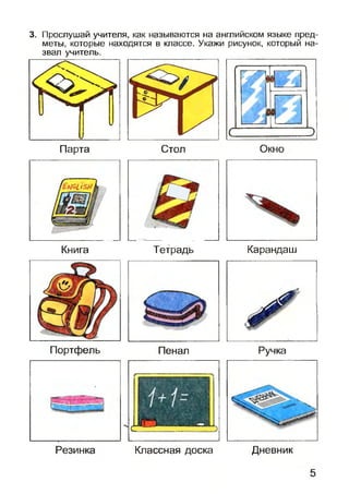 3. Прослушай учителя, как называются на английском языке пред­
меты, которые находятся в классе. Укажи рисунок, который на­
звал учитель.
Парта Стол Окно
Книга Тетрадь Карандаш
Портфель Пенал Ручка
Классная доска Дневник
 