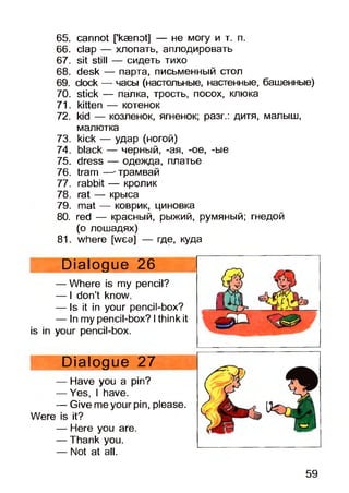 65. cannot [’kaenot] — не могу и т. п.
66. clap — хлопать, аплодировать
67. sit still — сидеть тихо
68. desk — парта, письменный стол
69. clock — часы (настольные, настенные, башенные)
70. stick — палка, трость, посох, клюка
71. kitten — котенок
72. kid — козленок, ягненок; разг.: дитя, малыш,
малютка
73. kick — удар (ногой)
74. black — черный, -ая, -ое, -ые
75. dress — одежда, платье
76. tram —-трамвай
77. rabbit — кролик
78. rat — крыса
79. mat — коврик, циновка
80. red — красный, рыжий, румяный; гнедой
(о лошадях)
81. where [wea] — где, куда
Dialogue 26
— Where is my pencil?
— I don’t know.
— Is it in your pencil-box?
— In my pencil-box? Ithink it
is in your pencil-box.
Dialogue 27
— Have you a pin?
— Yes, I have.
— Give me your pin, please.
Were is it?
— Here you are.
— Thank you.
— Not at all.
59
 