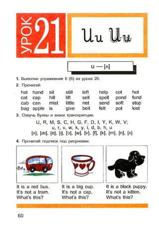 1. Выполни упражнение 6 (б) из урока 20.
2. Прочитай.
hat hand sit still left help cot hot
cat cap hill lift sell spell pond fond
cab can mist little net send soft stop
bag apple is give belt felt pot lost
3. Озвучь буквы и знаки транскрипции.
U, R, М, S, С, Н, G, F, D,I, У, К, W, V;
и, г, V, w, к, у, i, d, b, h, и
[Л], [SB], [е], [I], [о], [w], [V], И, [к],[т], [п], [А]
4. Прочитай подписи под рисунками.
It is a red bus. It is a big cup. It is a black puppy.
It’s not a tram. It’s not a cap. It’s not a kitten.
What’s this? What’s this? What’s this?
60
 