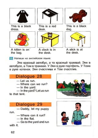 This is a black This is a red This is a black
dress. desk. dog.
A kitten is on* A clock is in A stick is at
the bag. the desk. the desk.
f|i]j Напиши на английском языке.
Это красный автобус, а то красный трамвай. Энн в
автобусе, а Том в трамвае. У Энн в руке портфель. У Тома
в руке котенок. Энн счастлива и Том счастлив.
Dialogue 28
— Let us run.
— Where can we run?
— In the yard.
— In the yard? Let us run
to that tent.
Dialogue 29
— Daddy, let my puppy
run.
— Where can it run?
— In the flat.
— Go to the yard and run
with it.
62
 