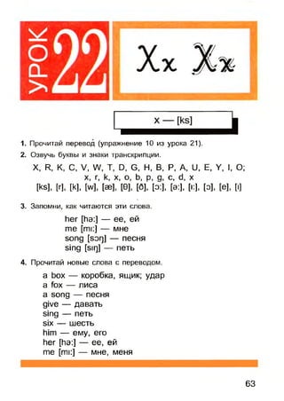 1. Прочитай перевод (упражнение 10 из урока 21).
2. Озвучь буквы и знаки транскрипции.
X, R, К, С, V, W, Т, D, G, Н, В, Р, A, U, Е, Y, I, О;
[ks], [г], [k], [w H » M 0 ], [б]РМ , С[э:],’ [*:], [о], [е], [i]
3. Запомни, как читаются эти слова.
her [ha:] — ее, ей
me [mi:] — мне
song [sorj] — песня
sing [sir)] — петь
4. Прочитай новые слова с переводом.
a box — коробка, ящик; удар
a fox — лиса
a song — песня
give — давать
sing — петь
six — шесть
him — ему, его
her [ha:] — ее, ей
me [mi:] — мне, меня
63
 