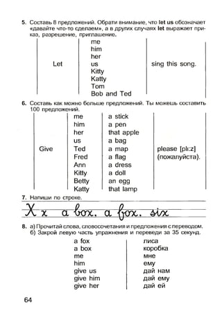 5. Составь 8 предложений. Обрати внимание, что let us обозначает
«давайте что-то сделаем», а в других случаях let выражает при­
каз, разрешение, приглашение.
me
him
her
Let us
Kitty
Katty
Tom
Bob and Ted
sing this song.
6. Составь как можно больше предложений. Ты можешь составить
100 предложений.
Give
me a stick
him a pen
her that apple
us a bag
Ted a map
Fred a flag
Ann a dress
Kitty a doll
Betty an egg
Katty that lamp
please [pli:z]
(пожалуйста).
7. Напиши по строке.
Х х а 'бох.. а ^ох. млс
8. а) Прочитай слова, словосочетания и предложения с переводом,
б) Закрой левую часть упражнения и переведи за 35 секунд.
a fox
a box
me
him
give us
give him
give her
лиса
коробка
мне
ему
дай нам
дай ему
дай ей
64
 