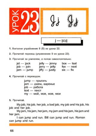 1. Выполни упражнение 8 (б) из урока 22.
2. Прочитай перевод (упражнение 9 из урока 22).
3. Прочитай за учителем, а потом самостоятельно.
jet — jack jelly — jenny box — text
job — join jerry — jetty fox — next
jam — jump jiffy — justly six — fix
4. Прочитай с переводом.
jump — прыгать
jam — джем, варенье
job — работа
text — текст
my — мой, моя, мое, мои
5. Прочитай.
My job, his job, her job, a bad job, my job and his job, his
job and her job.
Myjam, his jam, herjam, myjam and his jam, his jam and
her jam.
I can jump and run. Bill can jump and run. Roman
can jump and run.
66
 