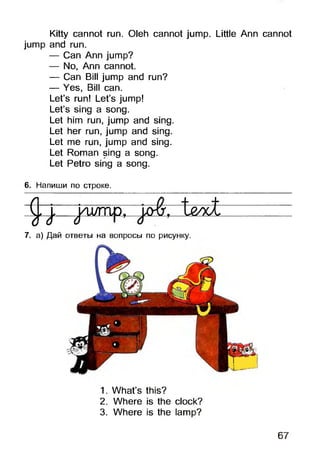 Kitty cannot run. Oleh cannot jump. Little Ann cannot
jump and run.
— Can Ann jump?
— No, Ann cannot.
— Can Bill jump and run?
— Yes, Bill can.
Let’s run! Let’s jump!
Let’s sing a song.
Let him run, jump and sing.
Let her run, jump and sing.
Let me run, jump and sing.
Let Roman sing a song.
Let Petro sing a song.
6. Напиши по строке.
Cj. jn-i/mp, t&oot
7. а) Дай ответы на вопросы по рисунку.
1. What’s this?
2. Where is the clock?
3. Where is the lamp?
67
 