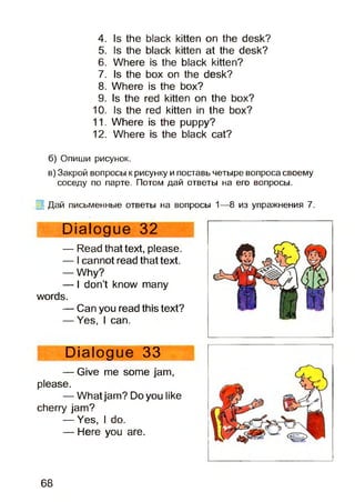 4. Is the black kitten on the desk?
5. Is the black kitten at the desk?
6. Where is the black kitten?
7. Is the box on the desk?
8. Where is the box?
9. Is the red kitten on the box?
10. Is the red kitten in the box?
11. Where is the puppy?
12. Where is the black cat?
б) Опиши рисунок.
в) Закрой вопросы к рисунку и поставь четыре вопроса своему
соседу по парте. Потом дай ответы на его вопросы.
Дай письменные ответы на вопросы 1—8 из упражнения 7.
Dialogue 32
— Read that text, please.
— Icannot read that text.
— Why?
— I don’t know many
words.
— Can you read this text?
— Yes, I can.
Dialogue 33
— Give me some jam,
please.
— Whatjam? Do you like
cherry jam?
— Yes, I do.
— Here you are.
68
 