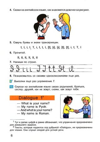 4. Скажи на английском языке, как знакомятся девочки на рисунке.
5. Озвучь буквы и знаки транскрипции.
t, I, i, t, Т, i, t, t, I, [t], [I], [I], [t], [t], i, t, T, I
6. Прочитай.
It, it, it, It, It, it
7. Напиши по строке.
O f t . . . ~| Ч -I h CVf .+
sJ ^ L 1 L xJ ъ) L /
8. Познакомьтесь со своими одноклассниками еще раз.
Э 1 Выполни еще раз упражнение 7.
Спроси на английском языке своих родителей, братьев,
сестер, друзей, как их зовут; скажи, как зовут тебя.
Dialogue 12
— What is your name?
— My name is Pyotr.
— And what is your name?
— My name is Roman.
1 Тут и далее цифра в рамке обозначает, что упражнение предназначено
для домашнего задания.
2 Тексты, которые подаются под рубрикой «Dialogue», не предназначены
для чтения. Они служат опорой для устной речи.
10.
6
 