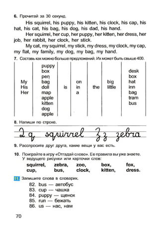 His squirrel, his puppy, his kitten, his clock, his cap, his
hat, his cat, his bag, his dog, his dad, his hand.
Her squirrel, her cup, her puppy, her kitten, her dress, her
job, her rabbit, her clock, her stick.
My cat, my squirrel, my stick, my dress, my clock, my cap,
my flat, my family, my dog, my bag, my hand.
6. Прочитай за ЗО секунд.
7. Составь как можнобольше предложений. Их можетбытьсвыше400.
puppy
box desk
pen box
Му bag on big hat
His doll is in the little inn
Her map a bag
apple tram
kitten bus
dog
apple
8. Напиши по строке.
0. а. ЩрШа££ ^ гёШЗ.
9. Расспросите друг друга, какие вещи у вас есть.
10. Поиграйте вигру «Отгадай слово». Ее правила выуже знаете.
У ведущего рисунки или карточки слов:
squirrel, zebra, zoo, box, fox,
cup, bus, clock, kitten, dress.
B1 Запишите слова в словарик.
82. bus — автобус
83. cup — чашка
84. puppy — щенок
85. run — бежать
86. us — нас, нам
70
 