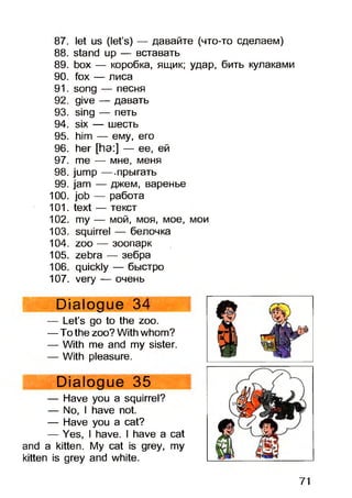 87. let us (let’s) — давайте (что-то сделаем)
88. stand up — вставать
89. box —- коробка, ящик; удар, бить кулаками
90. fox —• лиса
91. song -— песня
92. give -- давать
93. sing -- петь
94. six — шесть
95. him - - ему, его
96. her [ha:] — ее, ей
97. me —- мне, меня
98. jump -—.прыгать
99. jam —- джем, варенье
100. job —- работа
101. text —- текст
102. my —- мой, моя, мое, мои
103. squirrel — белочка
104. zoo - - зоопарк
105. zebra — зебра
106. quickly — быстро
107. very -—очень
Dialogue 34
— Let’s go to the zoo.
— To the zoo? With whom?
— With me and my sister.
— With pleasure.
Dialogue 35
— Have you a squirrel?
— No, I have not.
— Have you a cat?
— Yes, I have. I have a cat
and a kitten. My cat is grey, my
kitten is grey and white.
71
 