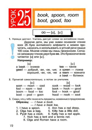 book, spoon, room
boot, good, too
1. Напиши диктант. Учитель диктует слова на английском языке.
Дорогие дети, мы уже знаем основное чтение
всех 26-букв английского алфавита и можем про­
читать, написать и использовать в устной речи свыше
100 слов. Многие слова мы лишь произносим. Сегод­
ня запомним чтение двух букв оо. Это буквосочетание
читается [и] и л и [и:].
Например:
м
a book — книжка
good — добрый, -ая, -ое, -ые;
хороший, -ая, -ое, -ие
[и:]
too — также
a spoon — ложка
a room — комната
a boot — ботинок
2. Прочитай самостоятельно, а потом за учителем.
[u:]
soon — moon — cool
fool — room — tool
boom — food — too
boot — pool — goon
[u]
cook — wood
book — hook
foot — hook -
hood — nook
- took
- good
good
- soot
3. Скажи, что у тебя также есть предметы, названные впредложении.
Образец: — / have a book.
book too.
4. Ann has a red dress.
5. Kitty has a little doll.
6. Katty has a red apple.
7. Nick has a tent and a tennis net.
8. Olga and Roman have a room.
— I have a
1. I have a spoon.
2. Olga has a bag.
3. Pyotr has a clock.
72
 