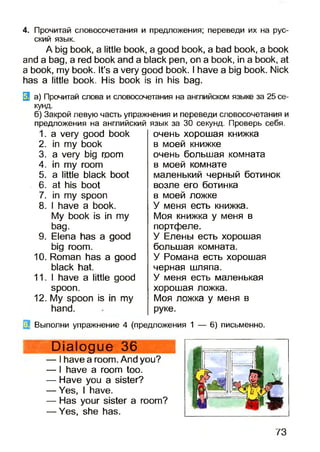 4. Прочитай словосочетания и предложения; переведи их на рус­
ский язык.
A big book, a little book, a good book, a bad book, a book
and a bag, a red book and a black pen, on a book, in a book, at
a book, my book. It’s a very good book. I have a big book. Nick
has a little book. His book is in his bag.
3 а) Прочитай слова и словосочетания на английском языке за 25 се­
кунд.
б) Закрой левую часть упражнения и переведи словосочетания и
предложения на английский язык за 30 секунд. Проверь себя.
1. a very good book
2. in my book
3. a very big room
4. in my room
5. a little black boot
6. at his boot
7. in my spoon
8. I have a book.
My book is in my
bag.
9. Elena has a good
big room.
10.Roman has a good
black hat.
11.1 have a little good
spoon.
12.My spoon is in my
hand.
очень хорошая книжка
в моей книжке
очень большая комната
в моей комнате
маленький черный ботинок
возле его ботинка
в моей ложке
У меня есть книжка.
Моя книжка у меня в
портфеле.
У Елены есть хорошая
большая комната.
У Романа есть хорошая
черная шляпа.
У меня есть маленькая
хорошая ложка.
Моя ложка у меня в
руке.
Выполни упражнение 4 (предложения 1 — 6) письменно.
Dialogue 36
— I have a room. And you?
— I have a room too.
— Have you a sister?
— Yes, I have.
— Has your sister a room?
— Yes, she has.
73
 