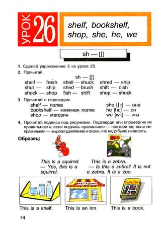 оQ_
>
shelf, bookshelf,
shop, she, he, we
1. Сделай упраженение 5 из урока 25.
2. Прочитай.
sh — [J]
shelf — fresh shell — shuck
shut — ship shed — brush
shock — shop fish — shift
3. Прочитай с переводом.
shelf — полка
bookshelf — книжная полка
shop — магазин
shred — ship
shift — dish
shop — shock
she [Ji:] — OHa
he [hi:] — oh
we [wi:] — Mbi
4. Прочитай подписи под рисунками. Подтверди или опровергни их
правильность: если подпись правильная — повтори ее; если не­
правильная — выразиудивление искажи, что надобыло написать.
Образец:
This is a squirrel.
— Yes, this is a
squirrel.
This is a zebra.
— Is this a zebra? It is not
a zebra. It is a zoo.
This is a shelf. This is an inn. This is a book.
74
 