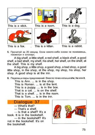 This is a stick. This is a room. This is a dog.
This is a fox. . This is a kitten. This is a rabbit.
5. Прочитай за 20 секунд. Если какого-либо слова не понимаешь,
посмотри в словарь.
A big shelf, a little shelf, a red shelf, a black shelf, a good
shelf, a bad shelf, my shelf, his shelf, her shelf, on the shelf, at
the shelf. This is my shelf.
A big shop, a little shop, a good shop, a bad shop, a good
little shop, in the shop, at the shop, my shop, his shop, her
shop. A good shop is at the inn.
6. Перепиши пары предложений. Вместо точек напиши she, he или it.
This is Ann. ... is in the shop.
This is Roman. ... is at the tent.
This is a puppy. ... is in the box.
That is a cat. ... is on the shelf.
That is a shelf. ... is in the room.
This is Tom. ... is in the inn.
Dialogue 37
— What’s that?
— That’s a shelf.
— Is that a shelf? It’s a
book. It is in the bookshelf.
— In the bookshelf? It’s
not in the bookshelf. It’s on
the bookshelf.
75
 